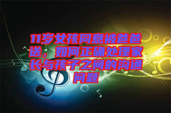 11歲女孩同意被爸爸送，如何正確處理家長與孩子之間的溝通問題