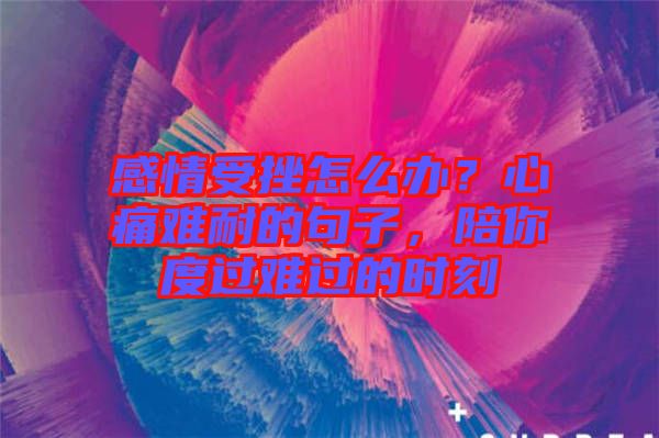 感情受挫怎么辦？心痛難耐的句子，陪你度過(guò)難過(guò)的時(shí)刻