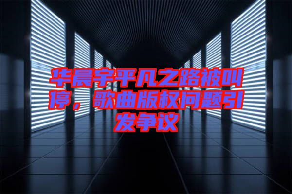 華晨宇平凡之路被叫停，歌曲版權問題引發爭議