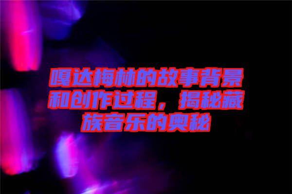 嘎達梅林的故事背景和創作過程，揭秘藏族音樂的奧秘