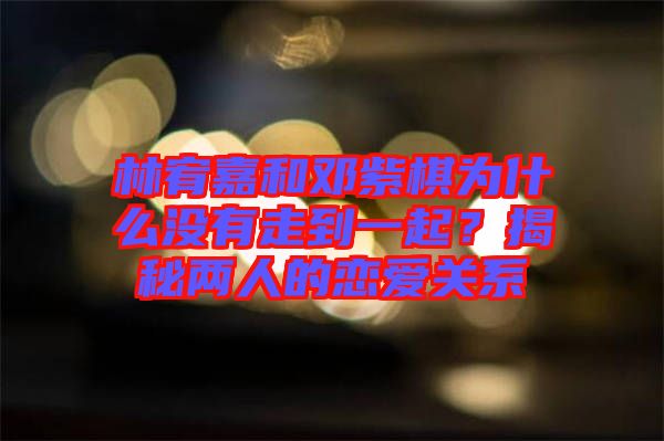 林宥嘉和鄧紫棋為什么沒有走到一起？揭秘兩人的戀愛關系