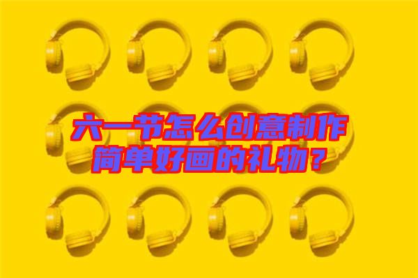 六一節(jié)怎么創(chuàng)意制作簡單好畫的禮物？