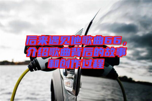 后來遇見他歌曲66，介紹歌曲背后的故事和創(chuàng)作過程