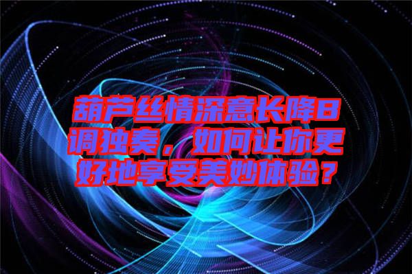 葫蘆絲情深意長降B調獨奏，如何讓你更好地享受美妙體驗？