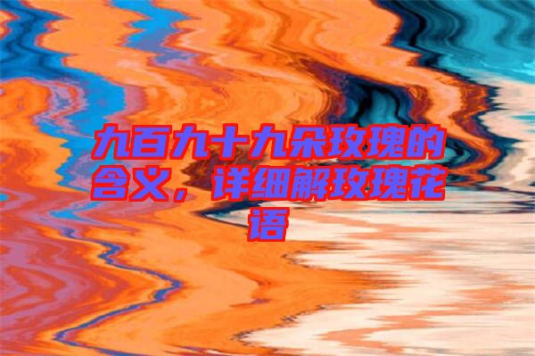 九百九十九朵玫瑰的含義，詳細解玫瑰花語