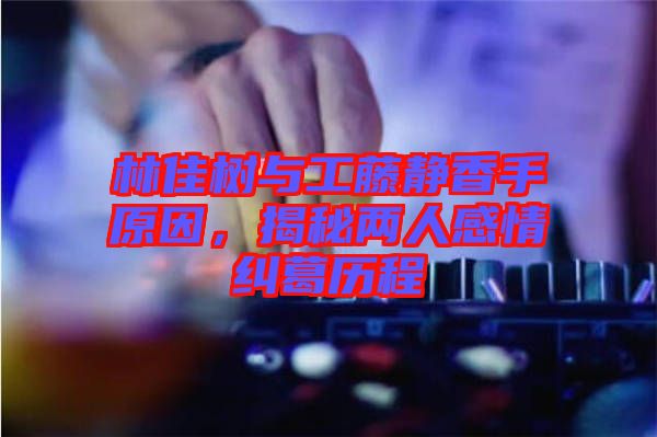 林佳樹與工藤靜香手原因，揭秘兩人感情糾葛歷程