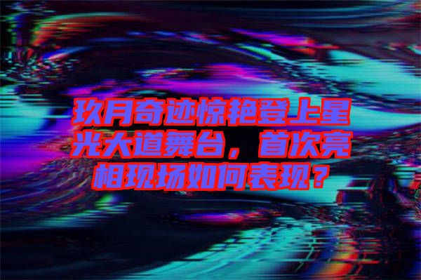玖月奇跡驚艷登上星光大道舞臺，首次亮相現場如何表現？