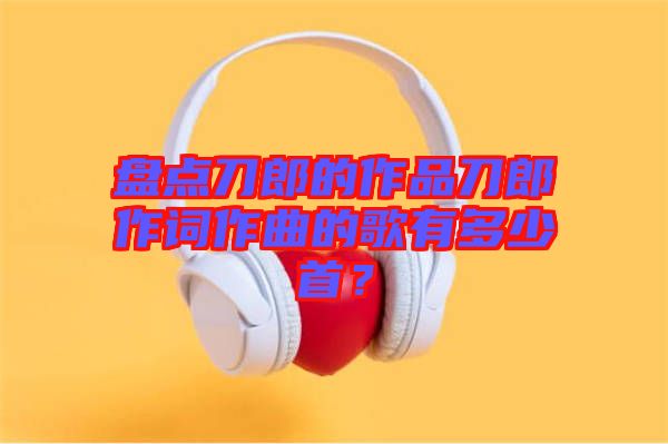 盤點(diǎn)刀郎的作品刀郎作詞作曲的歌有多少首？