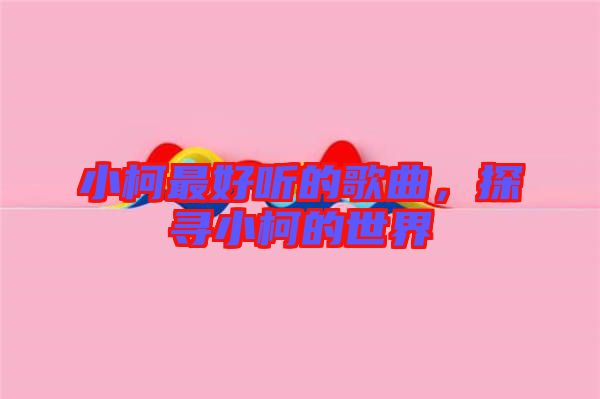 小柯最好聽的歌曲，探尋小柯的世界
