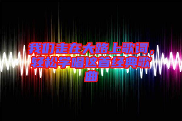 我們走在大路上歌詞，輕松學唱這首經典歌曲
