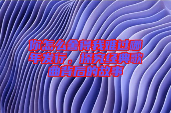 你怎么舍得我難過哪年發行，探究經典歌曲背后的故事