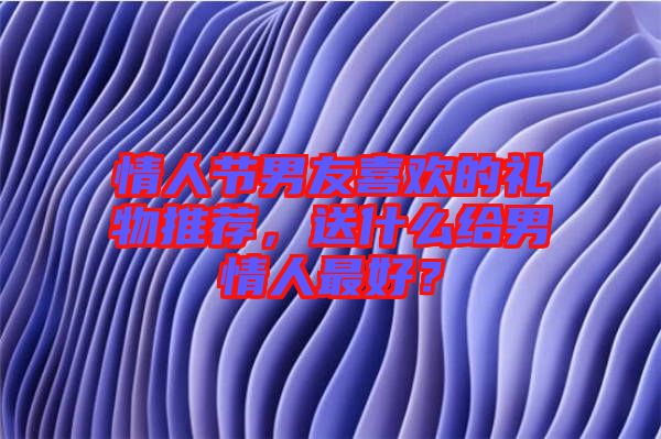 情人節(jié)男友喜歡的禮物推薦，送什么給男情人最好？