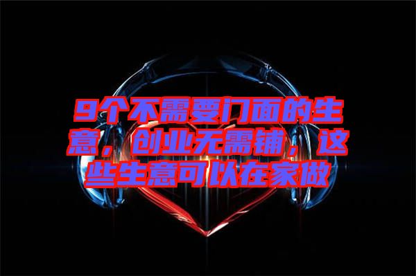 9個(gè)不需要門(mén)面的生意，創(chuàng)業(yè)無(wú)需鋪，這些生意可以在家做