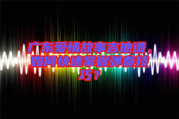 廣東愛情故事吉他譜，如何快速掌握彈奏技巧？