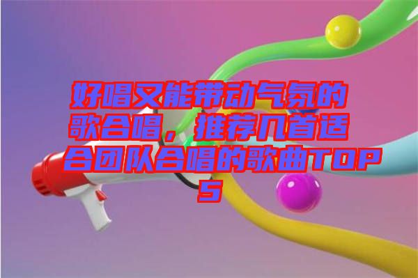 好唱又能帶動氣氛的歌合唱，推薦幾首適合團隊合唱的歌曲TOP5