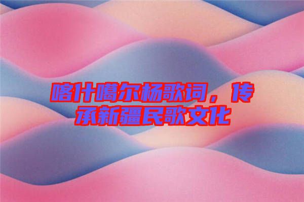 喀什噶爾楊歌詞，傳承新疆民歌文化