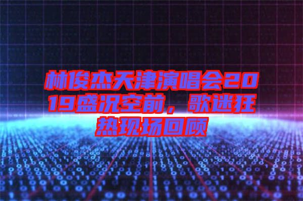 林俊杰天津演唱會2019盛況空前，歌迷狂熱現(xiàn)場回顧