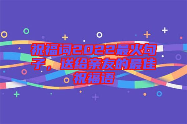 祝福詞2022最火句子，送給親友的最佳祝福語
