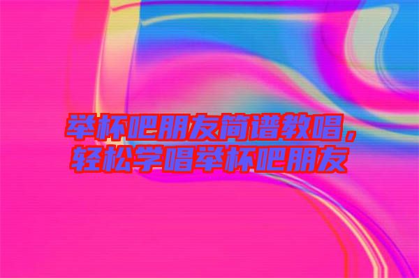 舉杯吧朋友簡譜教唱，輕松學唱舉杯吧朋友