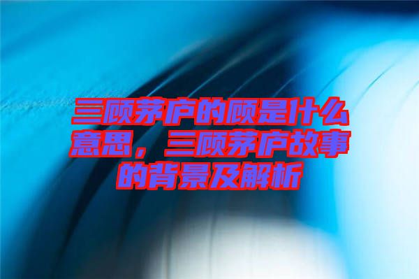 三顧茅廬的顧是什么意思，三顧茅廬故事的背景及解析
