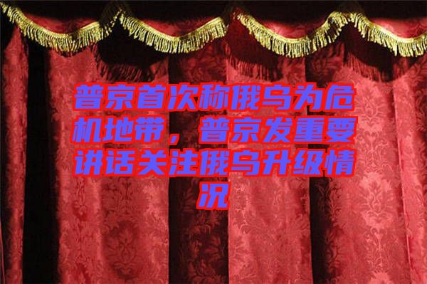 普京首次稱俄烏為危機地帶，普京發重要講話關注俄烏升級情況