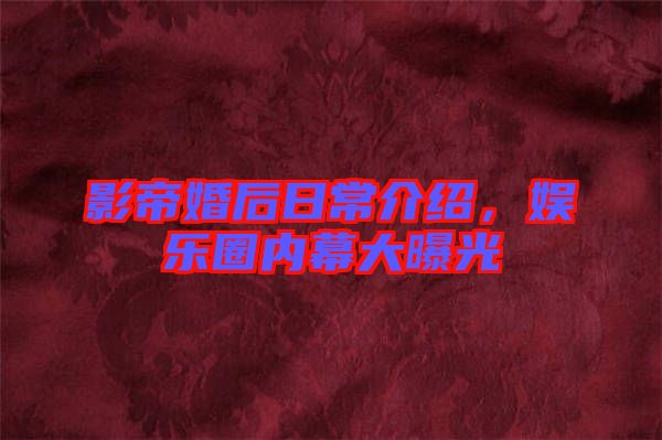 影帝婚后日常介紹，娛樂圈內幕大曝光