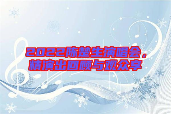 2022陳楚生演唱會，精演出回顧與觀眾享