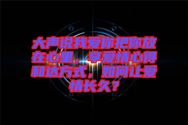 大聲說我愛你把你放在心里，享愛情心得和達方式，如何讓愛情長久？