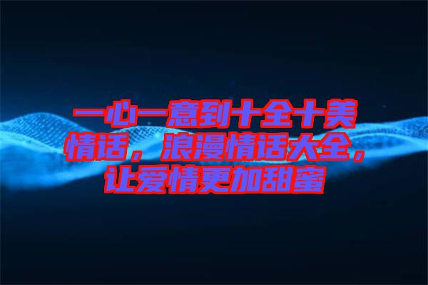 一心一意到十全十美情話，浪漫情話大全，讓愛(ài)情更加甜蜜