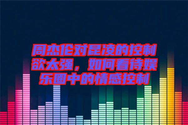 周杰倫對昆凌的控制欲太強，如何看待娛樂圈中的情感控制