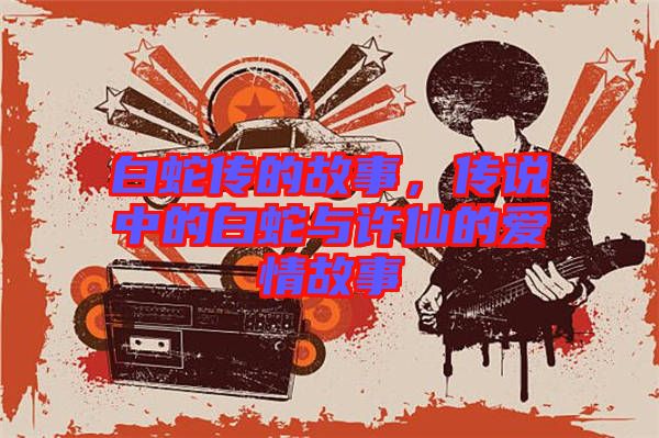 白蛇傳的故事，傳說中的白蛇與許仙的愛情故事