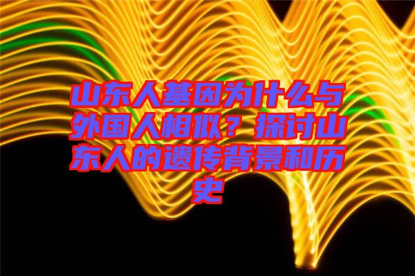 山東人基因為什么與外國人相似？探討山東人的遺傳背景和歷史