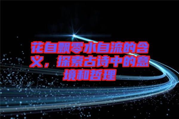 花自飄零水自流的含義，探索古詩中的意境和哲理