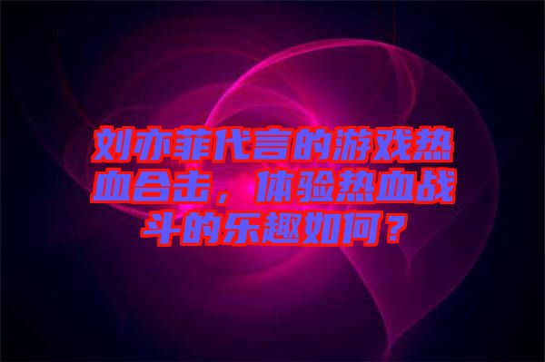 劉亦菲代言的游戲熱血合擊，體驗熱血戰斗的樂趣如何？