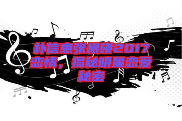 樸信惠張根碩2017戀情，揭秘明星戀愛秘密