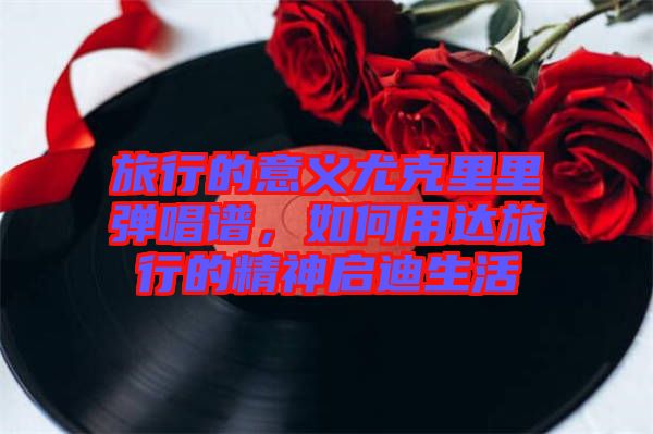 旅行的意義尤克里里彈唱譜，如何用達(dá)旅行的精神啟迪生活
