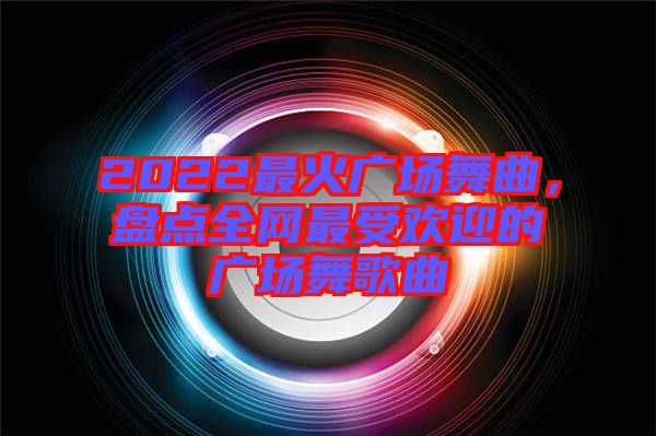 2022最火廣場舞曲，盤點全網最受歡迎的廣場舞歌曲