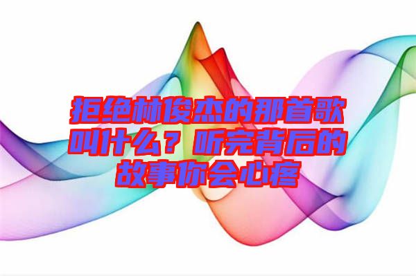 拒絕林俊杰的那首歌叫什么？聽完背后的故事你會心疼