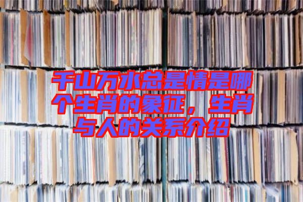千山萬水總是情是哪個生肖的象征，生肖與人的關(guān)系介紹