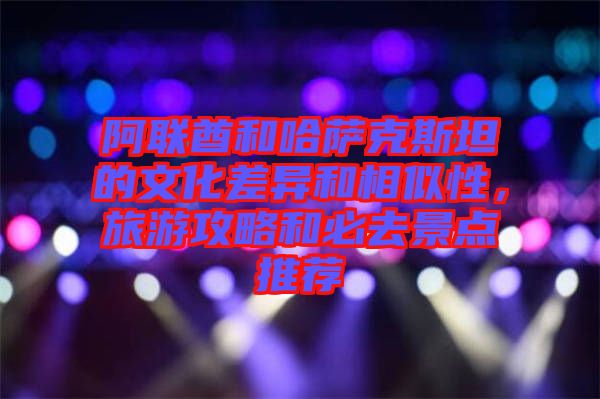 阿聯酋和哈薩克斯坦的文化差異和相似性，旅游攻略和必去景點推薦