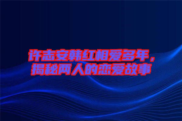 許志安韓紅相愛多年，揭秘兩人的戀愛故事