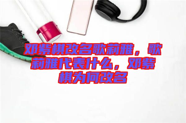 鄧紫棋改名歌莉雅，歌莉雅代表什么，鄧紫棋為何改名