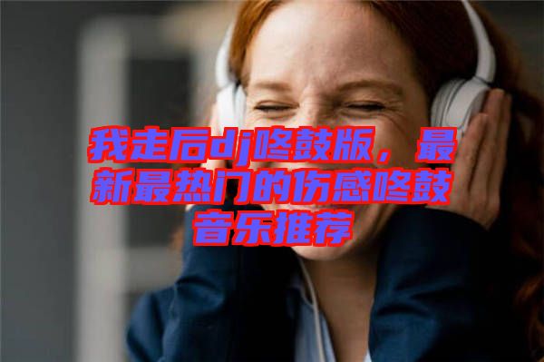 我走后dj咚鼓版，最新最熱門的傷感咚鼓音樂推薦