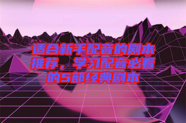 適合新手配音的劇本推薦，學(xué)習(xí)配音必看的5部經(jīng)典劇本