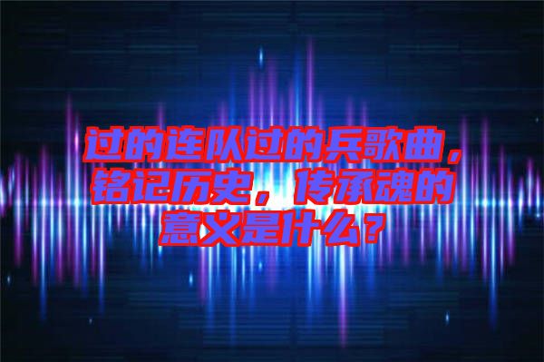 過的連隊過的兵歌曲，銘記歷史，傳承魂的意義是什么？