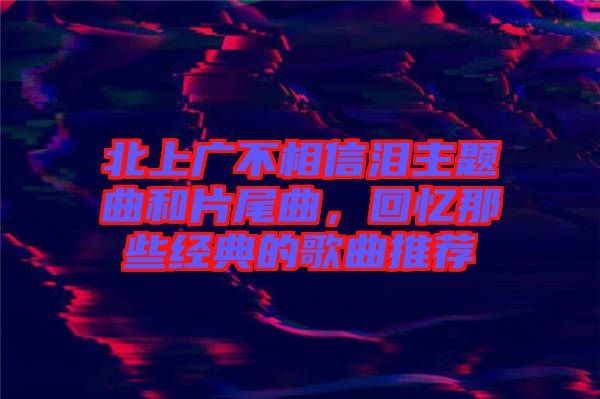 北上廣不相信淚主題曲和片尾曲，回憶那些經(jīng)典的歌曲推薦