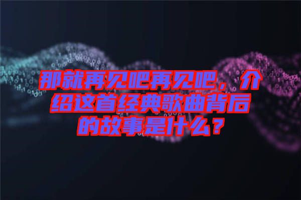 那就再見吧再見吧，介紹這首經(jīng)典歌曲背后的故事是什么？
