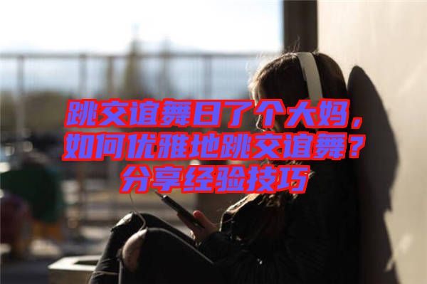 跳交誼舞日了個大媽，如何優(yōu)雅地跳交誼舞？分享經驗技巧