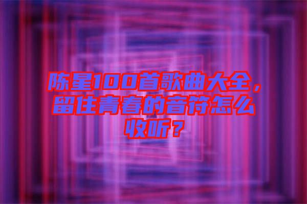 陳星100首歌曲大全，留住青春的音符怎么收聽？