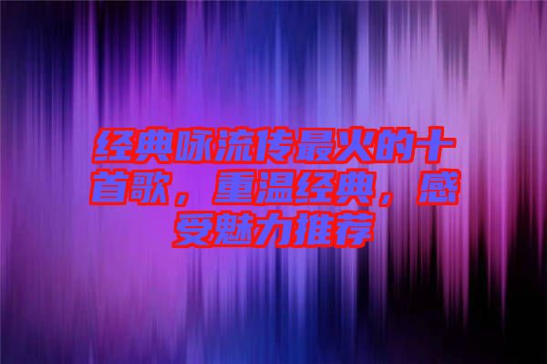 經(jīng)典詠流傳最火的十首歌，重溫經(jīng)典，感受魅力推薦